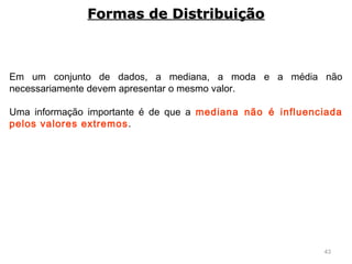 43
Em um conjunto de dados, a mediana, a moda e a média não
necessariamente devem apresentar o mesmo valor.
Uma informação importante é de que a mediana não é influenciada
pelos valores extremos.
Formas de DistribuiçãoFormas de Distribuição
 