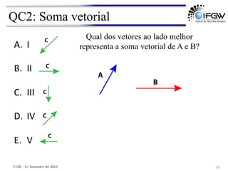 QC2: Soma vetorial
10	
  
A. I	
  
B. II	
  
C. III	
  
D. IV	
  
E. V	
  
Qual dos vetores ao lado melhor
representa a soma vetorial de A e B?
F128	
  –	
  1o	
  	
  Semestre	
  de	
  2012	
  
F128	
  –	
  2o	
  	
  Semestre	
  de	
  2012	
  
 