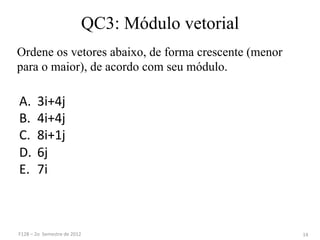 QC3: Módulo vetorial
A. 3i+4j	
  
B. 4i+4j	
  
C. 8i+1j	
  
D. 6j	
  
E. 7i	
  
14	
  
Ordene os vetores abaixo, de forma crescente (menor
para o maior), de acordo com seu módulo.
F128	
  –	
  2o	
  	
  Semestre	
  de	
  2012	
  
 