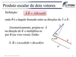 Produto escalar de dois vetores
Definição:
Geometricamente, projeta-se
na direção de e multiplica-se
por B (ou vice-versa). Então:
onde é o ângulo formado entre as direções de e .

A⋅

B = (Acosθ)B = (Bcosθ)A
A

B


A

B
θ
θ
A cosθ
B
A

B

15	
  
F128	
  –	
  2o	
  	
  Semestre	
  de	
  2012	
  

A·

B = AB cos(θ)
 