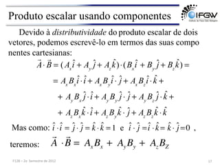 Devido à distributividade do produto escalar de dois
vetores, podemos escrevê-lo em termos das suas compo
nentes cartesianas:
Mas como: ˆ
i ⋅ ˆ
i = ĵ ⋅ ĵ = k̂ ⋅k̂ = 1 e ˆ
i ⋅ ĵ = ˆ
i ⋅k̂ = k̂ ⋅ ĵ =0 ,

A ⋅

B = Ax Bx + AyBy + Az BZ
teremos:
Produto escalar usando componentes
17	
  
F128	
  –	
  2o	
  	
  Semestre	
  de	
  2012	
  

A⋅

B = (Ax
ˆ
i + Ay
ĵ + Az
k̂)⋅(Bx
ˆ
i + By
ĵ + Bz
k̂) =
= Ax
Bx
ˆ
i ⋅ ˆ
i + Ax
By
ˆ
i ⋅ ĵ + Ax
Bz
ˆ
i ⋅k̂ +
+ Ay
Bx
ĵ⋅ ˆ
i + Ay
By
ĵ⋅ ĵ + Ay
Bz
ĵ⋅k̂ +
+ Az
Bx
k̂ ⋅ ˆ
i + Az
By
k̂ ⋅ ĵ + Az
Bz
k̂ ⋅k̂
 