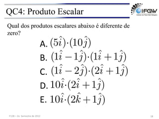 QC4: Produto Escalar
18	
  
A. 	
  	
  
B. 	
  	
  
C. 	
  	
  
D. 	
  	
  
E. 	
  	
  
(5ˆ
i)·(10ˆ
j)
Qual dos produtos escalares abaixo é diferente de
zero?
(1ˆ
i −1ˆ
j)·(1ˆ
i +1ˆ
j)
(1ˆ
i −2ˆ
j)·(2ˆ
i +1ˆ
j)
10ˆ
i·(2ˆ
i +1ˆ
j)
10ˆ
i·(2ˆ
k +1ˆ
j)
F128	
  –	
  2o	
  	
  Semestre	
  de	
  2012	
  
 