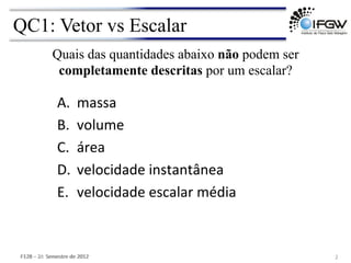 QC1: Vetor vs Escalar
2	
  
A. massa	
  
B. volume	
  
C. área	
  
D. velocidade	
  instantânea	
  
E. velocidade	
  escalar	
  média	
  
F128	
  –	
  1o	
  	
  Semestre	
  de	
  2012	
  
Quais das quantidades abaixo não podem ser
completamente descritas por um escalar?
F128	
  –	
  2o	
  	
  Semestre	
  de	
  2012	
  
 