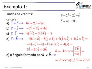 Exemplo 1:
Dados	
  os	
  vetores:	
   
a = 2ˆ
i − 2 ĵ +k̂

b = 4ˆ
i − 3k̂ ,
b
a


e
a)	
  
23	
  
F128	
  –	
  2o	
  	
  Semestre	
  de	
  2012	
  

a +

b

a −

b

a ⋅

b

a ×

b
6ˆ
i −2ˆ
j −2ˆ
k
−2ˆ
i −2ˆ
j + 4ˆ
k
8(ˆ
i·ˆ
i)−3(ˆ
k·ˆ
k) = 5
−6(ˆ
i × ˆ
k)−8(ˆ
j ×ˆ
i)+ 6(ˆ
j × ˆ
k)+ 4(ˆ
k ×ˆ
i) =
−6(−ˆ
j)−8(−ˆ
k)+ 6(ˆ
i)+ 4(ˆ
j) =
6ˆ
i +10ˆ
j + 8ˆ
k
b)	
  
calcule:	
  
e)	
  o	
  ângulo	
  formado	
  por	
  	
  	
  	
  	
  	
  	
  	
  	
  	
  	
  .	
  	
  	
  	
  
c)	
  
d)	
  
θ = Arc cos

a·

b
a.b
⎛
⎝
⎜
⎜
⎜
⎜
⎞
⎠
⎟
⎟
⎟
⎟
=
= Arc cos(1/ 3) = 70.5o
 