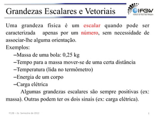 Grandezas Escalares e Vetoriais
Uma grandeza física é um escalar quando pode ser
caracterizada apenas por um número, sem necessidade de
associar-lhe alguma orientação.
Exemplos:
–Massa de uma bola: 0,25 kg
–Tempo para a massa mover-se de uma certa distância
–Temperatura (lida no termômetro)
–Energia de um corpo
–Carga elétrica
Algumas grandezas escalares são sempre positivas (ex:
massa). Outras podem ter os dois sinais (ex: carga elétrica).
3	
  
F128	
  –	
  2o	
  	
  Semestre	
  de	
  2012	
  
 