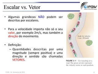 Escalar vs. Vetor
• Algumas	
   grandezas	
   NÃO	
   podem	
   ser	
  
descritas	
  por	
  escalares.	
  
	
  
• Para	
  a	
  velocidade	
  importa	
  não	
  só	
  o	
  seu	
  
valor,	
  por	
  exemplo	
  2m/s,	
  mas	
  também	
  a	
  
direção	
  do	
  movimento.	
  
	
  
• Deﬁnição:	
  
– QuanVdades	
   descritas	
   por	
   uma	
  
magnitude	
   (sempre	
   posiVva)	
   e	
   uma	
  
direção	
   e	
   senVdo	
   são	
   chamadas	
  
VETORES.	
  
4	
  
F128	
  –	
  2o	
  	
  Semestre	
  de	
  2012	
  
 
