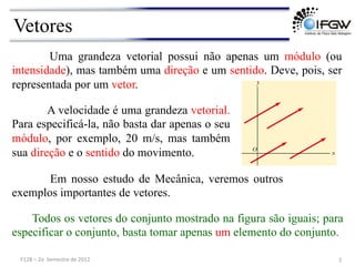 Vetores
A velocidade é uma grandeza vetorial.
Para especificá-la, não basta dar apenas o seu
módulo, por exemplo, 20 m/s, mas também
sua direção e o sentido do movimento.
Uma grandeza vetorial possui não apenas um módulo (ou
intensidade), mas também uma direção e um sentido. Deve, pois, ser
representada por um vetor.
Em nosso estudo de Mecânica, veremos outros
exemplos importantes de vetores.
Todos os vetores do conjunto mostrado na figura são iguais; para
especificar o conjunto, basta tomar apenas um elemento do conjunto.
5	
  
F128	
  –	
  2o	
  	
  Semestre	
  de	
  2012	
  
 