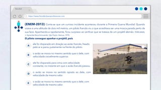 11
https://www.físicafácilparaprofessores.com
física fácil
(ENEM-2013) Conta-se que um curioso incidente aconteceu durante a Primeira Guerra Mundial. Quando
voava a uma altitude de dois mil metros, um piloto francês viu o que acreditava ser uma mosca parada perto de
sua face. Apanhando-a rapidamente, ficou surpreso ao verificar que se tratava de um projétil alemão. PERELMAN,
J. Aprenda física brincando. São Paulo: Hemus, 1970.
O piloto consegue apanhar o projétil, pois
ele foi disparado em direção ao avião francês, freado
pelo ar e parou justamente na frente do piloto.
A
o avião se movia no mesmo sentido que o dele, com
velocidade visivelmente superior.
B
ele foi disparado para cima com velocidade
constante, no instante em que o avião francês passou.
C
o avião se movia no sentido oposto ao dele, com
velocidade de mesmo valor.
D
o avião se movia no mesmo sentido que o dele, com
velocidade de mesmo valor.
E
 