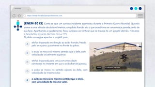 12
https://www.físicafácilparaprofessores.com
física fácil
(ENEM-2013) Conta-se que um curioso incidente aconteceu durante a Primeira Guerra Mundial. Quando
voava a uma altitude de dois mil metros, um piloto francês viu o que acreditava ser uma mosca parada perto de
sua face. Apanhando-a rapidamente, ficou surpreso ao verificar que se tratava de um projétil alemão. PERELMAN,
J. Aprenda física brincando. São Paulo: Hemus, 1970.
O piloto consegue apanhar o projétil, pois
ele foi disparado em direção ao avião francês, freado
pelo ar e parou justamente na frente do piloto.
A
o avião se movia no mesmo sentido que o dele, com
velocidade visivelmente superior.
B
ele foi disparado para cima com velocidade
constante, no instante em que o avião francês passou.
C
o avião se movia no sentido oposto ao dele, com
velocidade de mesmo valor.
D
o avião se movia no mesmo sentido que o dele,
com velocidade de mesmo valor.
E
 