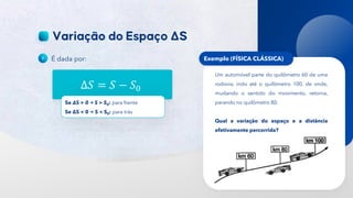 14
É dada por:
Δ𝑆 = 𝑆 − 𝑆0
Se ΔS > 0 S > S0: para frente
Se ΔS < 0 S < S0: para trás
Exemplo (FÍSICA CLÁSSICA)
Um automóvel parte do quilômetro 60 de uma
rodovia, indo até o quilômetro 100, de onde,
mudando o sentido do movimento, retorna,
parando no quilômetro 80.
Qual a variação do espaço e a distância
efetivamente percorrida?
 