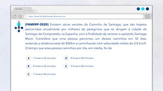 19
https://www.físicafácilparaprofessores.com
física fácil
(FAMERP-2020) Existem várias versões do Caminho de Santiago, que são trajetos
percorridos anualmente por milhares de peregrinos que se dirigem à cidade de
Santiago de Compostela, na Espanha, com a finalidade de venerar o apóstolo Santiago
Maior. Considere que uma pessoa percorreu um desses caminhos em 32 dias,
andando a distância total de 800km e caminhando com velocidade média de 3,0 km/h.
O tempo que essa pessoa caminhou por dia, em média, foi de
7 horas e 20 minutos
A
8 horas e 20 minutos
B
7 horas e 40 minutos
C
8 horas e 40 minutos
D
9 horas e 40 minutos
E
 
