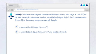24
https://www.físicafácilparaprofessores.com
física fácil
(UFPA) Considere duas regiões distintas do leito de um rio: uma larga A, com 200m2
de área na secção transversal, onde a velocidade da água é de 1,0 m/s; outra estreita
B, com 40m2 de área na secção transversal. Calcule:
a vazão volumétrica do rio em m3/s
A
a velocidade da água do rio, em m/s, na região estreita B.
B
 