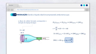 25
https://www.físicafácilparaprofessores.com
física fácil
RESOLUÇÃO: Sendo o líquido ideal (incompressível), então temos que:
ℎ = Δ𝑆
a altura do sólido formado corresponde à
variação do espaço da água 𝑉𝑜ℓ 𝑒𝑛𝑡𝑟𝑎 = 𝑉𝑜ℓ 𝑠𝑎𝑖 ⇒ 𝐴ℎ 𝑒𝑛𝑡𝑟𝑎 = 𝐴ℎ 𝑠𝑎𝑖
𝑣 =
Δ𝑆
Δ𝑡
⇒ Δ𝑆 = ℎ = 𝑣Δ𝑡
𝐴. 𝑣Δ𝑡 𝑒𝑛𝑡𝑟𝑎 = 𝐴. 𝑣Δ𝑡 𝑠𝑎𝑖 ⇒ 𝑨𝒗 𝒆𝒏𝒕𝒓𝒂 = 𝑨𝒗 𝒔𝒂𝒊
200.1 = 40. 𝑣𝐵 ⇒ 𝒗𝑩 = 𝟓
𝒎
𝒔
 