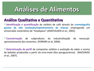 Análises de Alimentos
Análise Qualitativa e Quantitativa
Identificação e quantificação de voláteis de café através de cromatografia
gasosa de alta resolução/espectrometria de massas empregando um
amostrador automático de "headspace“.(AMSTALDEN et al., 2001).

Caracterização   de subprodutos da industrialização        do   maracujá-
aproveitamento das sementes. (FERRARI et al, 2004).

Determinação do perfil de compostos voláteis e avaliação do sabor e aroma
de bebidas produzidas a partir da erva-mate (Ilex paraguariensis). (MACHADO
et al., 2007).
 