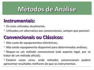 Métodos de Análise
Instrumentais:
Os mais utilizados atualmente;
Utilizados em alternativa aos convencionais, sempre que possível.

Convencionais ou Clássicos:
Alto custo de equipamentos eletrônicos;
Não existe equipamento disponível para determinadas análises;
Requer-se um método convencional (sob aspecto legal, por se
tratar de um método oficial);
Existem casos raros, onde métodos convencionais podem
apresentar resultados melhores do que os instrumentais.
 