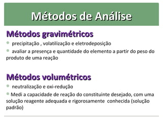 Métodos de Análise
Métodos gravimétricos
 precipitação , volatilização e eletrodeposição
 avaliar a presença e quantidade do elemento a partir do peso do
produto de uma reação


Métodos volumétricos
 neutralização e oxi-redução
Medi a capacidade de reação do constituinte desejado, com uma
solução reagente adequada e rigorosamente conhecida (solução
padrão)
 
