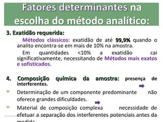 3. Exatidão requerida:
       Métodos clássicos: exatidão de até 99,9% quando o
    analito encontra-se em mais de 10% na amostra.
       Em      quantidades   <10%     a   exatidão      cai
    significativamente, necessitando de Métodos mais exatos
    e sofisticados.

4. Composição química da amostra: presença de
    interferentes.
 Determinação de um componente predominante           não
  oferece grandes dificuldades.
 Material de composição complexa          necessidade de
  efetuar a separação dos interferentes potenciais antes da
 