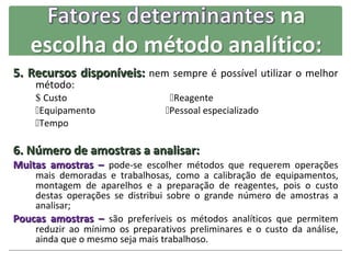 5. Recursos disponíveis: nem sempre é possível utilizar o melhor
    método:
    $ Custo                       Reagente
    Equipamento                 Pessoal especializado
    Tempo

6. Número de amostras a analisar:
Muitas amostras – pode-se escolher métodos que requerem operações
    mais demoradas e trabalhosas, como a calibração de equipamentos,
    montagem de aparelhos e a preparação de reagentes, pois o custo
    destas operações se distribui sobre o grande número de amostras a
    analisar;
Poucas amostras – são preferíveis os métodos analíticos que permitem
    reduzir ao mínimo os preparativos preliminares e o custo da análise,
    ainda que o mesmo seja mais trabalhoso.
 