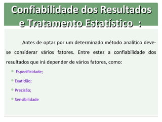Confiabilidade dos Resultados
   e Tratamento Estatístico :
        Antes de optar por um determinado método analítico deve-
se considerar vários fatores. Entre estes a confiabilidade dos
resultados que irá depender de vários fatores, como:
   Especificidade;

  Exatidão;

  Precisão;

  Sensibilidade
 