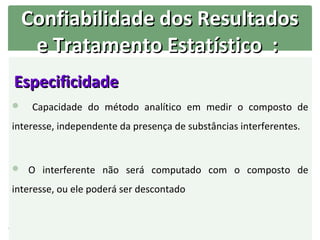Confiabilidade dos Resultados
     e Tratamento Estatístico :
Especificidade
    Capacidade do método analítico em medir o composto de
interesse, independente da presença de substâncias interferentes.


 O interferente não será computado com o composto de

interesse, ou ele poderá ser descontado
 