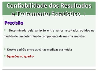 Confiabilidade dos Resultados
   e Tratamento Estatístico :
Precisão
 Determinada pela variação entre vários resultados obtidos na

medida de um determinado componente da mesma amostra


 Desvio padrão entre as várias medidas e a média

Equações no quadro
 
