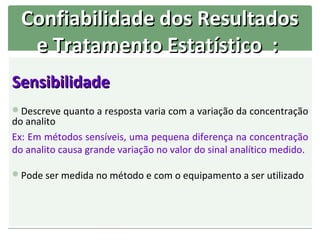 Confiabilidade dos Resultados
   e Tratamento Estatístico :
Sensibilidade
Descreve quanto a resposta varia com a variação da concentração
do analito
Ex: Em métodos sensíveis, uma pequena diferença na concentração
do analito causa grande variação no valor do sinal analítico medido.

Pode ser medida no método e com o equipamento a ser utilizado
 