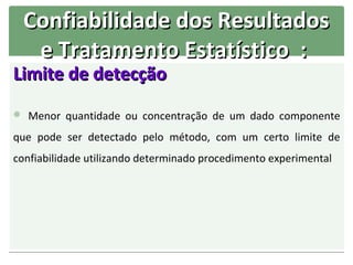 Confiabilidade dos Resultados
   e Tratamento Estatístico :
Limite de detecção
 Menor quantidade ou concentração de um dado componente

que pode ser detectado pelo método, com um certo limite de
confiabilidade utilizando determinado procedimento experimental
 
