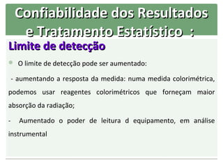 Confiabilidade dos Resultados
      e Tratamento Estatístico :
Limite de detecção
 O limite de detecção pode ser aumentado:

    - aumentando a resposta da medida: numa medida colorimétrica,
podemos usar reagentes colorimétricos que forneçam maior
absorção da radiação;

-     Aumentado o poder de leitura d equipamento, em análise
instrumental
 