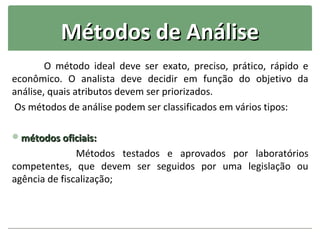 Métodos de Análise
        O método ideal deve ser exato, preciso, prático, rápido e
econômico. O analista deve decidir em função do objetivo da
análise, quais atributos devem ser priorizados.
Os métodos de análise podem ser classificados em vários tipos:

métodos oficiais:
               Métodos testados e aprovados por laboratórios
competentes, que devem ser seguidos por uma legislação ou
agência de fiscalização;
 