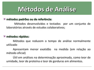 Métodos de Análise
métodos padrões ou de referência:
      Métodos desenvolvidos e testados por um conjunto de
laboratórios através de estudos colaborativos;

métodos rápidos:
      Métodos que reduzem o tempo de análise normalmente
utilizado
      Apresentam menor exatidão na medida (em relação ao
método oficial)
      Útil em análises na determinação aproximada, como teor de
umidade, teor de proteína e teor de gorduras em alimentos.
 