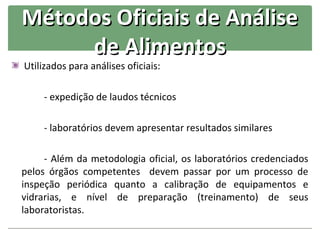 Métodos Oficiais de Análise
     de Alimentos
Utilizados para análises oficiais:

     - expedição de laudos técnicos

     - laboratórios devem apresentar resultados similares

     - Além da metodologia oficial, os laboratórios credenciados
pelos órgãos competentes devem passar por um processo de
inspeção periódica quanto a calibração de equipamentos e
vidrarias, e nível de preparação (treinamento) de seus
laboratoristas.
 