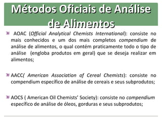 Métodos Oficiais de Análise
     de Alimentos
 AOAC (Official Analytical Chemists International): consiste no
mais conhecidos e um dos mais completos compendium de
análise de alimentos, o qual contém praticamente todo o tipo de
análise (engloba produtos em geral) que se deseja realizar em
alimentos;

AACC( American Association of Cereal Chemists): consiste no
compendium específico de análise de cereais e seus subprodutos;

AOCS ( American Oil Chemists’ Society): consiste no compendium
específico de análise de óleos, gorduras e seus subprodutos;
 