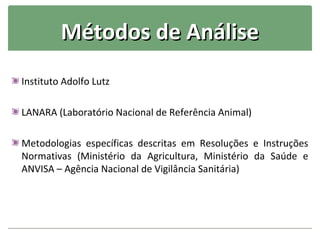 Métodos de Análise
Instituto Adolfo Lutz

LANARA (Laboratório Nacional de Referência Animal)

Metodologias específicas descritas em Resoluções e Instruções
Normativas (Ministério da Agricultura, Ministério da Saúde e
ANVISA – Agência Nacional de Vigilância Sanitária)
 
