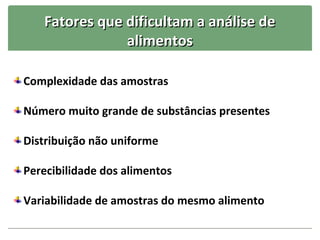 Fatores que dificultam a análise de
               alimentos

Complexidade das amostras

Número muito grande de substâncias presentes

Distribuição não uniforme

Perecibilidade dos alimentos

Variabilidade de amostras do mesmo alimento
 