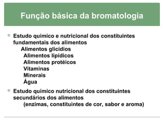 Função básica da bromatologia

 Estudo químico e nutricional dos constituintes
  fundamentais dos alimentos
     Alimentos glicídios
      Alimentos lipídicos
      Alimentos protéicos
      Vitaminas
      Minerais
      Água
 Estudo químico nutricional dos constituintes
  secundários dos alimentos
     (enzimas, constituintes de cor, sabor e aroma)
 