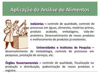 Aplicação da Análise de Alimentos

                 Indústrias – controle de qualidade, controle de
                 processos em águas, alimentos, matérias-primas,
                 produto     acabado,    embalagens,    vida-de-
                 prateleira. Desenvolvimento de novos produtos
                 e melhoramento de produtos já existentes.

                       Universidades e Institutos de Pesquisa –
desenvolvimento de metodologia, controle de processos em
pesquisas, prestação de serviços, etc.

Órgãos Governamentais – controle de qualidade, fiscalização na
produção e distribuição, padronização de novos produtos e
registro.
 