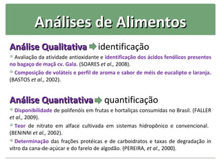 Análises de Alimentos
Análise Qualitativa                 identificação
Avaliação da atividade antioxidante e identificação dos ácidos fenólicos presentes
no bagaço de maçã cv. Gala. (SOARES et al., 2008).
Composição de voláteis e perfil de aroma e sabor de méis de eucalipto e laranja.
(BASTOS et al., 2002).


Análise Quantitativa                  quantificação
Disponibilidade de polifenóis em frutas e hortaliças consumidas no Brasil. (FALLER
et al., 2009).
Teor de nitrato em alface cultivada em sistemas hidropônico e convencional.
(BENINNI et al., 2002).
Determinação das frações protéicas e de carboidratos e taxas de degradação in
vitro da cana-de-açúcar e do farelo de algodão. (PEREIRA, et al., 2000).
 