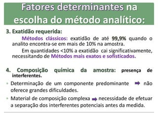 na
escolha do método analítico:
3. Exatidão requerida:
Métodos clássicos: exatidão de até 99,9% quando o
analito encontra-se em mais de 10% na amostra.
Em quantidades <10% a exatidão cai significativamente,
necessitando de Métodos mais exatos e sofisticados.
4. Composição química da amostra: presença de
interferentes.
 Determinação de um componente predominante não
oferece grandes dificuldades.
 Material de composição complexa necessidade de efetuar
a separação dos interferentes potenciais antes da medida.
 