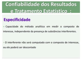 Especificidade
 Capacidade do método analítico em medir o composto de
interesse, independente da presença de substâncias interferentes.
 O interferente não será computado com o composto de interesse,
ou ele poderá ser descontado
Confiabilidade dos Resultados
e Tratamento Estatístico :
 