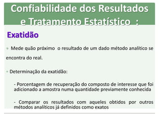 Exatidão
 Mede quão próximo o resultado de um dado método analítico se
encontra do real.
 Determinação da exatidão:
- Porcentagem de recuperação do composto de interesse que foi
adicionado a amostra numa quantidade previamente conhecida
- Comparar os resultados com aqueles obtidos por outros
métodos analíticos já definidos como exatos
Confiabilidade dos Resultados
e Tratamento Estatístico :
 