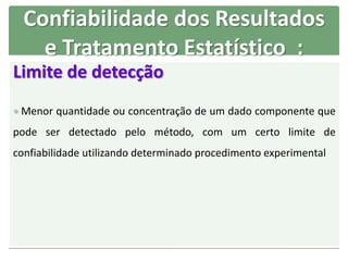 Limite de detecção
 Menor quantidade ou concentração de um dado componente que
pode ser detectado pelo método, com um certo limite de
confiabilidade utilizando determinado procedimento experimental
Confiabilidade dos Resultados
e Tratamento Estatístico :
 