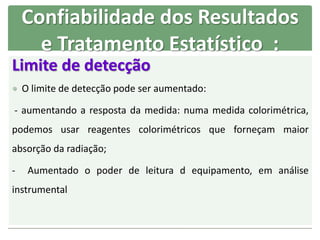 Limite de detecção
 O limite de detecção pode ser aumentado:
- aumentando a resposta da medida: numa medida colorimétrica,
podemos usar reagentes colorimétricos que forneçam maior
absorção da radiação;
- Aumentado o poder de leitura d equipamento, em análise
instrumental
Confiabilidade dos Resultados
e Tratamento Estatístico :
 
