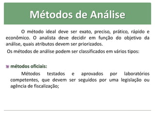 Métodos de Análise
O método ideal deve ser exato, preciso, prático, rápido e
econômico. O analista deve decidir em função do objetivo da
análise, quais atributos devem ser priorizados.
Os métodos de análise podem ser classificados em vários tipos:
métodos oficiais:
Métodos testados e aprovados por laboratórios
competentes, que devem ser seguidos por uma legislação ou
agência de fiscalização;
 