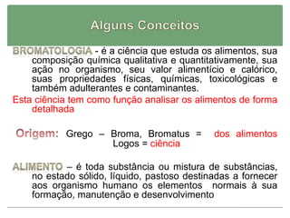 - é a ciência que estuda os alimentos, sua
composição química qualitativa e quantitativamente, sua
ação no organismo, seu valor alimentício e calórico,
suas propriedades físicas, químicas, toxicológicas e
também adulterantes e contaminantes.
Esta ciência tem como função analisar os alimentos de forma
detalhada
Grego – Broma, Bromatus = dos alimentos
Logos = ciência
– é toda substância ou mistura de substâncias,
no estado sólido, líquido, pastoso destinadas a fornecer
aos organismo humano os elementos normais à sua
formação, manutenção e desenvolvimento
 