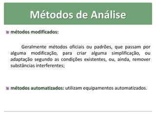 Métodos de Análise
métodos modificados:
Geralmente métodos oficiais ou padrões, que passam por
alguma modificação, para criar alguma simplificação, ou
adaptação segundo as condições existentes, ou, ainda, remover
substâncias interferentes;
métodos automatizados: utilizam equipamentos automatizados.
 