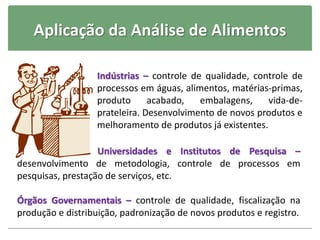 Aplicação da Análise de Alimentos
Indústrias – controle de qualidade, controle de
processos em águas, alimentos, matérias-primas,
produto acabado, embalagens, vida-de-
prateleira. Desenvolvimento de novos produtos e
melhoramento de produtos já existentes.
Universidades e Institutos de Pesquisa –
desenvolvimento de metodologia, controle de processos em
pesquisas, prestação de serviços, etc.
Órgãos Governamentais – controle de qualidade, fiscalização na
produção e distribuição, padronização de novos produtos e registro.
 