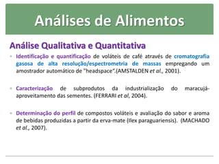 Análises de Alimentos
Análise Qualitativa e Quantitativa
 Identificação e quantificação de voláteis de café através de cromatografia
gasosa de alta resolução/espectrometria de massas empregando um
amostrador automático de "headspace“.(AMSTALDEN et al., 2001).
 Caracterização de subprodutos da industrialização do maracujá-
aproveitamento das sementes. (FERRARI et al, 2004).
 Determinação do perfil de compostos voláteis e avaliação do sabor e aroma
de bebidas produzidas a partir da erva-mate (Ilex paraguariensis). (MACHADO
et al., 2007).
 