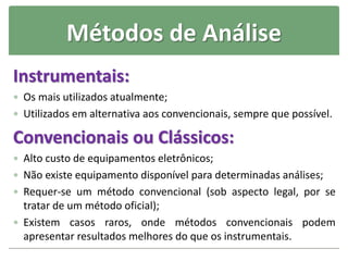 Métodos de Análise
Instrumentais:
 Os mais utilizados atualmente;
 Utilizados em alternativa aos convencionais, sempre que possível.
Convencionais ou Clássicos:
 Alto custo de equipamentos eletrônicos;
 Não existe equipamento disponível para determinadas análises;
 Requer-se um método convencional (sob aspecto legal, por se
tratar de um método oficial);
 Existem casos raros, onde métodos convencionais podem
apresentar resultados melhores do que os instrumentais.
 