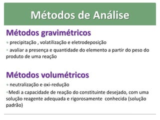 Métodos de Análise
Métodos gravimétricos
 precipitação , volatilização e eletrodeposição
 avaliar a presença e quantidade do elemento a partir do peso do
produto de uma reação
Métodos volumétricos
 neutralização e oxi-redução
Medi a capacidade de reação do constituinte desejado, com uma
solução reagente adequada e rigorosamente conhecida (solução
padrão)
 