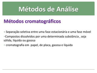 Métodos de Análise
Métodos cromatográficos
 Separação seletiva entre uma fase estacionária e uma fase móvel
Compostos dissolvidos por uma determinada substância , seja
sólida, líquida ou gasosa
 cromatografia em papel, de placa, gasosa e líquida
 